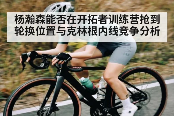 杨瀚森能否在开拓者训练营抢到轮换位置与克林根内线竞争分析