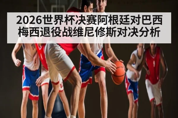 2026世界杯决赛阿根廷对巴西梅西退役战维尼修斯对决分析
