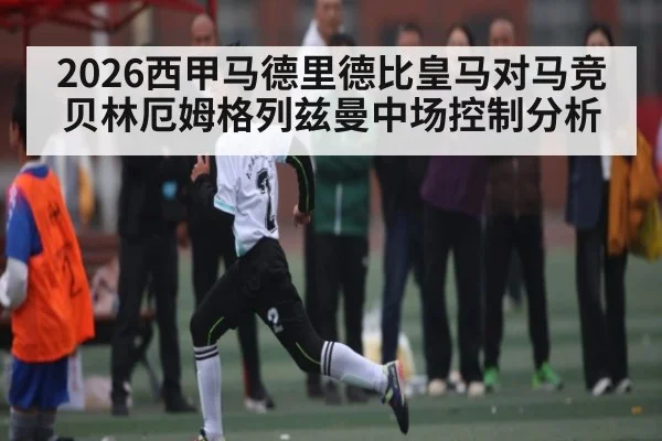 2026西甲马德里德比皇马对马竞贝林厄姆格列兹曼中场控制分析