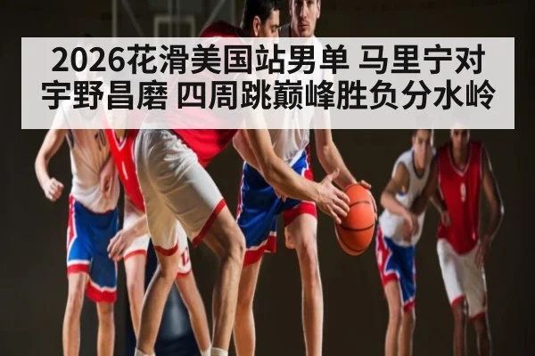 2026花滑美国站男单 马里宁对宇野昌磨 四周跳巅峰胜负分水岭